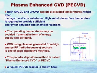 Plasma Enhanced CVD (PECVD)
● Both APCVD and LPCVD operate at elevated temperatures, which
often
damage the silicon substrates. High substrate surface temperature
is required to provide sufficient
energy for diffusion and chemical reactions.
● The operating temperatures may be
avoided if alternative form of energy
supply can be found.
● CVD using plasmas generated from high
energy RF (radio-frequency) sources
is one of such alternative methods.
● This popular deposition method is called
“Plasma Enhanced CVD” or PECVD.
● A typical PECVD reactor is shown here :

 