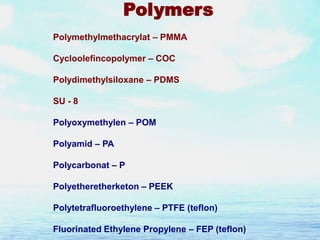 Polymers
Polymethylmethacrylat – PMMA
Cycloolefincopolymer – COC
Polydimethylsiloxane – PDMS
SU - 8
Polyoxymethylen – POM
Polyamid – PA

Polycarbonat – P
Polyetheretherketon – PEEK
Polytetrafluoroethylene – PTFE (teflon)
Fluorinated Ethylene Propylene – FEP (teflon)

 