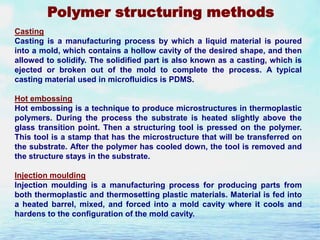 Polymer structuring methods
Casting
Casting is a manufacturing process by which a liquid material is poured
into a mold, which contains a hollow cavity of the desired shape, and then
allowed to solidify. The solidified part is also known as a casting, which is
ejected or broken out of the mold to complete the process. A typical
casting material used in microfluidics is PDMS.
Hot embossing
Hot embossing is a technique to produce microstructures in thermoplastic
polymers. During the process the substrate is heated slightly above the
glass transition point. Then a structuring tool is pressed on the polymer.
This tool is a stamp that has the microstructure that will be transferred on
the substrate. After the polymer has cooled down, the tool is removed and
the structure stays in the substrate.
Injection moulding
Injection moulding is a manufacturing process for producing parts from
both thermoplastic and thermosetting plastic materials. Material is fed into
a heated barrel, mixed, and forced into a mold cavity where it cools and
hardens to the configuration of the mold cavity.

 