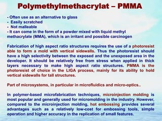 Polymethylmethacrylat – PMMA
- Often use as an alternative to glass
- Easily scratched
- Not malleable
- It can come in the form of a powder mixed with liquid methyl
methacrylate (MMA), which is an irritant and possible carcinogen
Fabrication of high aspect ratio structures requires the use of a photoresist
able to form a mold with vertical sidewalls. Thus the photoresist should
have a high selectivity between the exposed and the unexposed area in the
developer. It should be relatively free from stress when applied in thick
layers necessary to make high aspect ratio structures. PMMA is the
photoresist of choice in the LIGA process, mainly for its ability to hold
vertical sidewalls for tall structures.
Part of microsystems, in particular in microfluidics and micro-optics..
In polymer-based microfabrication techniques, microinjection molding is
most popular and generally used for micromolding in the industry. However,
compared to the microinjection molding, hot embossing provides several
advantages such as a relatively low-cost for embossing tools, simple
operation and higher accuracy in the replication of small features.

 