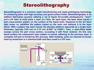 Stereolithography
Stereolithography is a common rapid manufacturing and rapid prototyping technology
for producing parts with high accuracy and good surface finish. Stereolithography is an
additive fabrication process utilizing a vat of liquid UV-curable photopolymer "resin"
and a UV laser to build parts a layer at a time. On each layer, the laser beam traces a
part cross-section pattern on the surface of the liquid resin. Exposure to the UV laser
light cures, or, solidifies the pattern traced on the resin and adheres it to the layer
below. After a pattern has been traced, the elevator platform descends by a single layer
thickness, typically 0.05 mm to 0.15 mm (0.002" to 0.006"). Then, a resin-filled blade
sweeps across the part cross section, re-coating it with fresh material. On this new
liquid surface the subsequent layer pattern is traced, adhering to the previous layer. A
complete 3-D part is formed by this process. After building, parts are cleaned of excess
resin by immersion in a chemical bath and then cured in a UV oven.

 