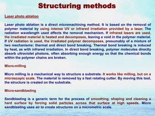 Structuring methods
Laser photo ablation
Laser photo ablation is a direct micromachining method. It is based on the removal of
polymer material by using intense UV or infrared irradiation provided by a laser. The
radiation wavelength used affects the removal mechanism. If infrared lasers are used,
the irradiated material is heated and decomposes, leaving a void in the polymer material.
If UV radiation is used, the irradiated polymer decomposes, presumably of a mixture of
two mechanisms: thermal and direct bond breaking. Thermal bond breaking is induced
by heat, as with infrared irradiation. In direct bond breaking, polymer molecules directly
absorb ultraviolet photons, often absorbing enough energy so that the chemical bonds
within the polymer chains are broken.
Micro-milling

Micro milling is a mechanical way to structure a substrate. It works like milling, but on a
microscopic scale. The material is removed by a fast rotating cutter. By moving this tool,
the structure is created on the substrate.
Micro-sandblasting
Sandblasting is a generic term for the process of smoothing, shaping and cleaning a
hard surface by forcing solid particles across that surface at high speeds. Micro
sandblasting uses air to create structures on a micrometric scale.

 