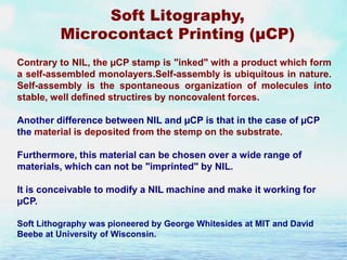 Soft Litography,
Microcontact Printing (µCP)
Contrary to NIL, the µCP stamp is "inked" with a product which form
a self-assembled monolayers.Self-assembly is ubiquitous in nature.
Self-assembly is the spontaneous organization of molecules into
stable, well defined structires by noncovalent forces.
Another difference between NIL and µCP is that in the case of µCP
the material is deposited from the stemp on the substrate.
Furthermore, this material can be chosen over a wide range of
materials, which can not be "imprinted" by NIL.
It is conceivable to modify a NIL machine and make it working for
µCP.
Soft Lithography was pioneered by George Whitesides at MIT and David
Beebe at University of Wisconsin.

 
