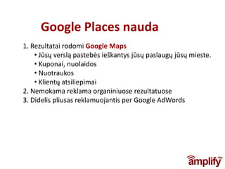 Google Places nauda
1. Rezultatai rodomi Google Maps
    • Jūsų verslą pastebės ieškantys jūsų paslaugų jūsų mieste.
    • Kuponai, nuolaidos
    • Nuotraukos
    • Klientų atsiliepimai
2. Nemokama reklama organiniuose rezultatuose
3. Didelis pliusas reklamuojantis per Google AdWords
 