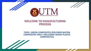 WELCOME TO MANUFACTURING
PROCESS
TOPIC: GREEN COMPOSITES (POLYMER MATRIX
COMPOSITES ONLY; INCLUDING WOOD PLASTIC
COMPOSITES)
 