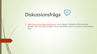 Diskussionsfråga
1. http://www.incomingscandinavia.se/ som erbjuder utländska affärsresenärer
tjänster. Han har ingen budget men en WordPress sida hur ska han marknadsföra
den?
 