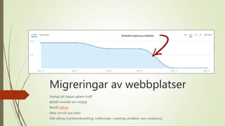Migreringar av webbplatser
Vanligt att tappa sajtens kraft
Behåll innehåll om möjligt
Behåll URL:er
Peka om till nya sidor
Mät allting (nyckelordsranking, trafiknivåer, crawlings problem, seo-violations)
 