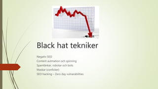 Black hat tekniker
Negativ SEO
Content autmation och spinning
Spamlänkar, robotar och bots
Maskar (conficker)
SEO hacking – Zero day vulnarabilities
 