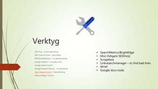 Verktyg
SEO Frog – onsite optimering
SEO Tools for Excel – kolla länkar
SEM Rush/SEOLytics – se sökordsranking
Google Analytics – hur sajten mår
Google Search Consol
Google Keyword Planner - se sökvolymer
http://keywordtool.io – Brainstorming
Diverse tillägg i Chrome
• SearchMetrics/BrightEdge
• Moz (tidigare SEOmoz)
• Scrapebox
• Linkreserchmanager – to find bad links
• Ahref
• Google docs tools
 