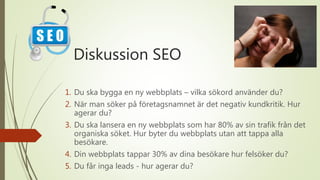 Diskussion SEO
1. Du ska bygga en ny webbplats – vilka sökord använder du?
2. När man söker på företagsnamnet är det negativ kundkritik. Hur
agerar du?
3. Du ska lansera en ny webbplats som har 80% av sin trafik från det
organiska söket. Hur byter du webbplats utan att tappa alla
besökare.
4. Din webbplats tappar 30% av dina besökare hur felsöker du?
5. Du får inga leads - hur agerar du?
 