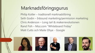 Marknadsföringsgurus
Philip Kotler – tradtionell marknadsföring
Seth Godin – Inbound marketing/permission marketing
Chris Anderson – Long tail & makerrevolutionen
Rand Fish – Moz.com ”Whiteboard Friday”
Matt Cutts och Maile Ohye - Google
 