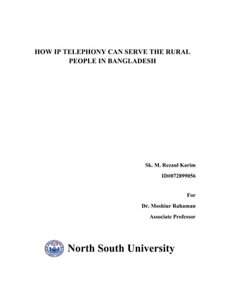 HOW IP TELEPHONY CAN SERVE THE RURAL
        PEOPLE IN BANGLADESH




                         Sk. M. Rezaul Karim
                               ID#072899056


                                         For
                        Dr. Moshiur Rahaman
                          Associate Professor




       North South University
 