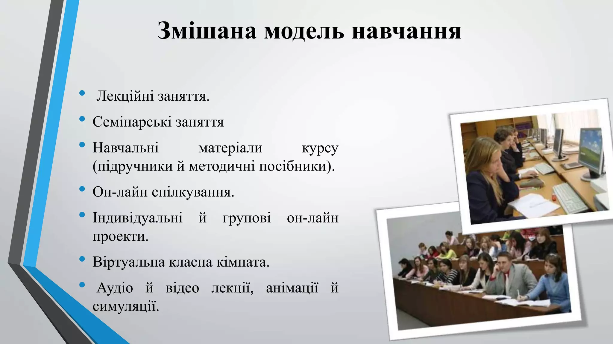 Змішана модель навчання 
• Лекційні заняття. 
• Семінарські заняття 
• Навчальні матеріали курсу 
(підручники й методичні посібники). 
• Он-лайн спілкування. 
• Індивідуальні й групові он-лайн 
проекти. 
• Віртуальна класна кімната. 
• Аудіо й відео лекції, анімації й 
симуляції. 
 
