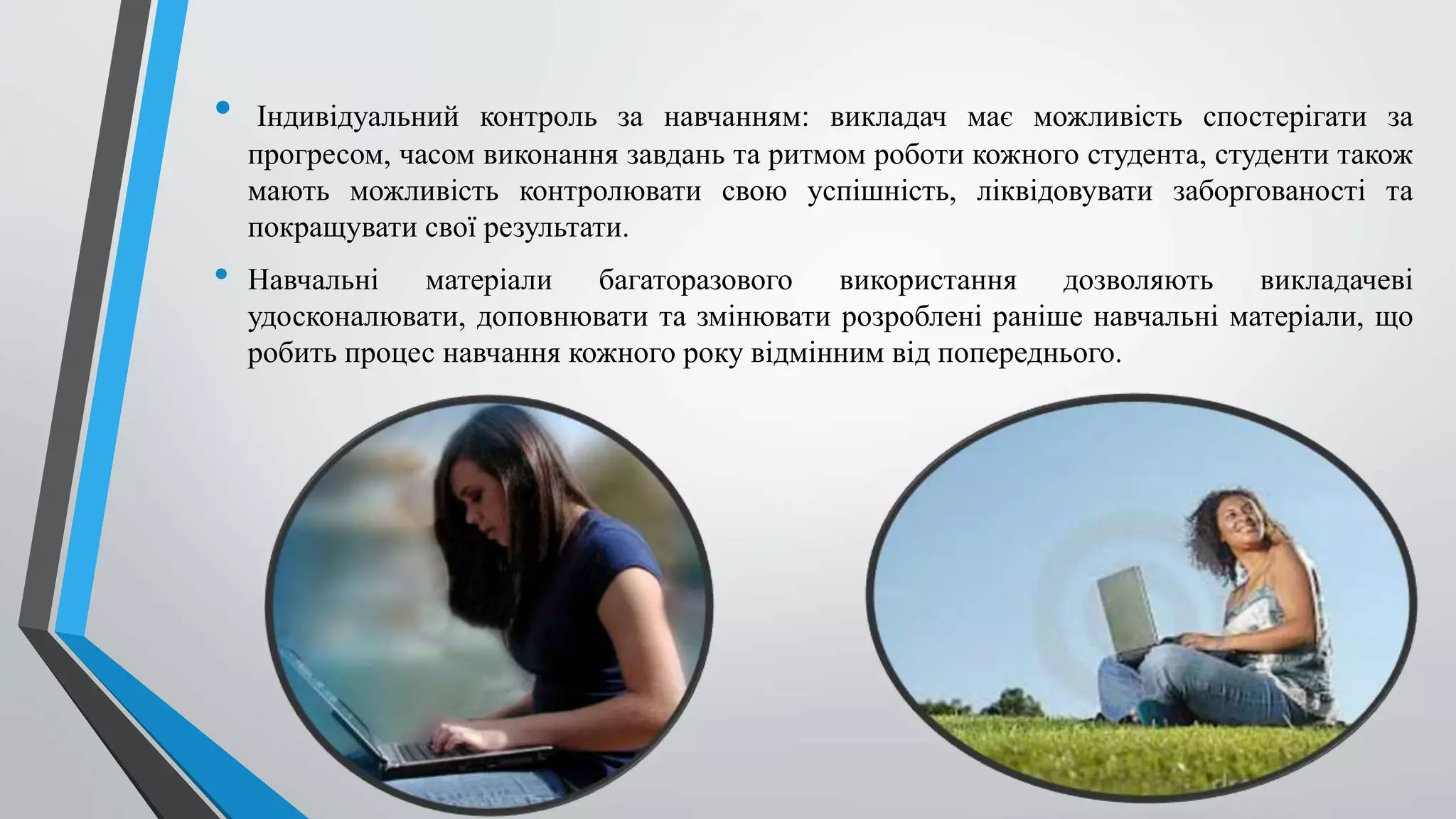 • Індивідуальний контроль за навчанням: викладач має можливість спостерігати за 
прогресом, часом виконання завдань та ритмом роботи кожного студента, студенти також 
мають можливість контролювати свою успішність, ліквідовувати заборгованості та 
покращувати свої результати. 
• Навчальні матеріали багаторазового використання дозволяють викладачеві 
удосконалювати, доповнювати та змінювати розроблені раніше навчальні матеріали, що 
робить процес навчання кожного року відмінним від попереднього. 
 