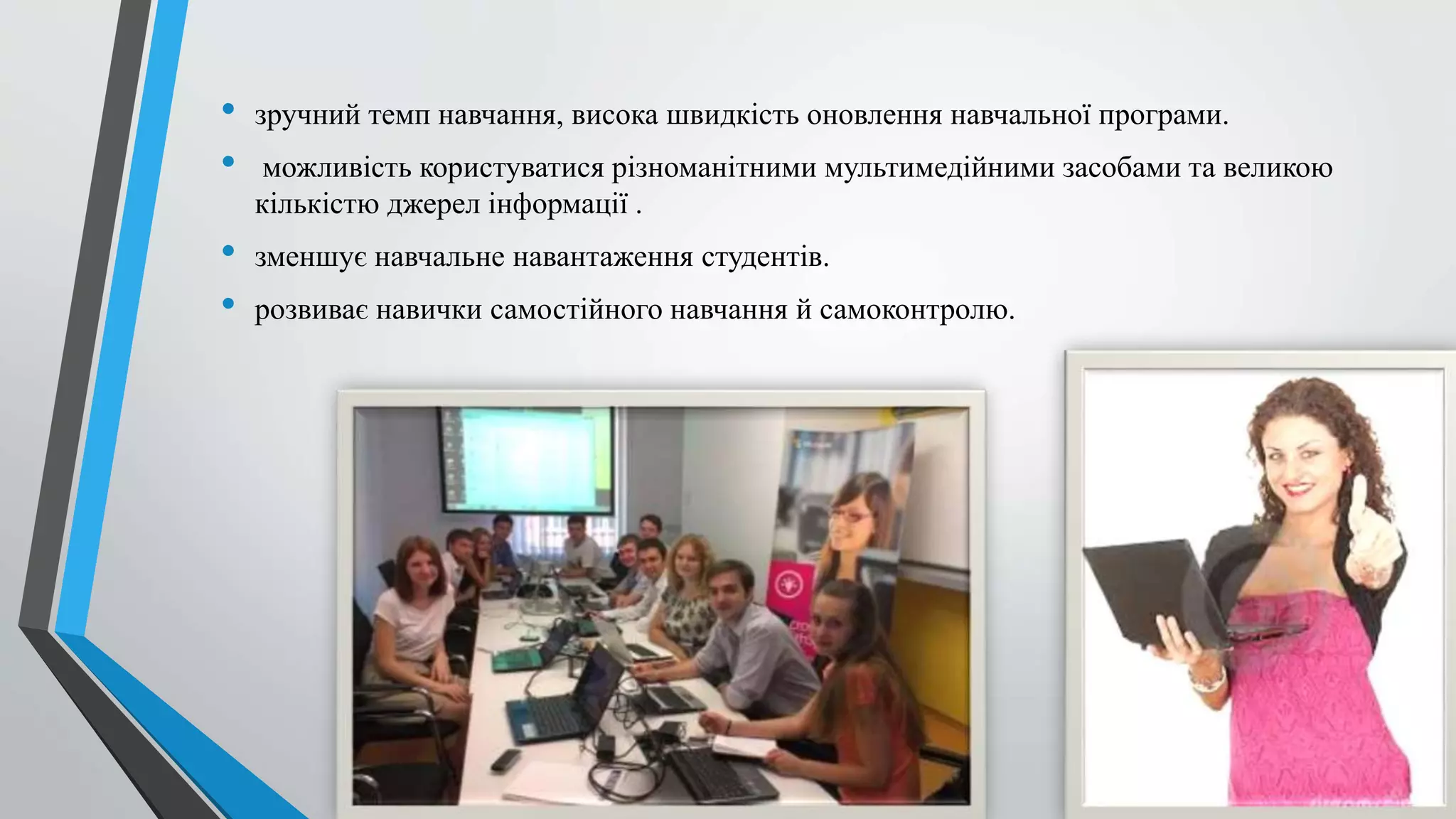 • зручний темп навчання, висока швидкість оновлення навчальної програми. 
• можливість користуватися різноманітними мультимедійними засобами та великою 
кількістю джерел інформації . 
• зменшує навчальне навантаження студентів. 
• розвиває навички самостійного навчання й самоконтролю. 
 