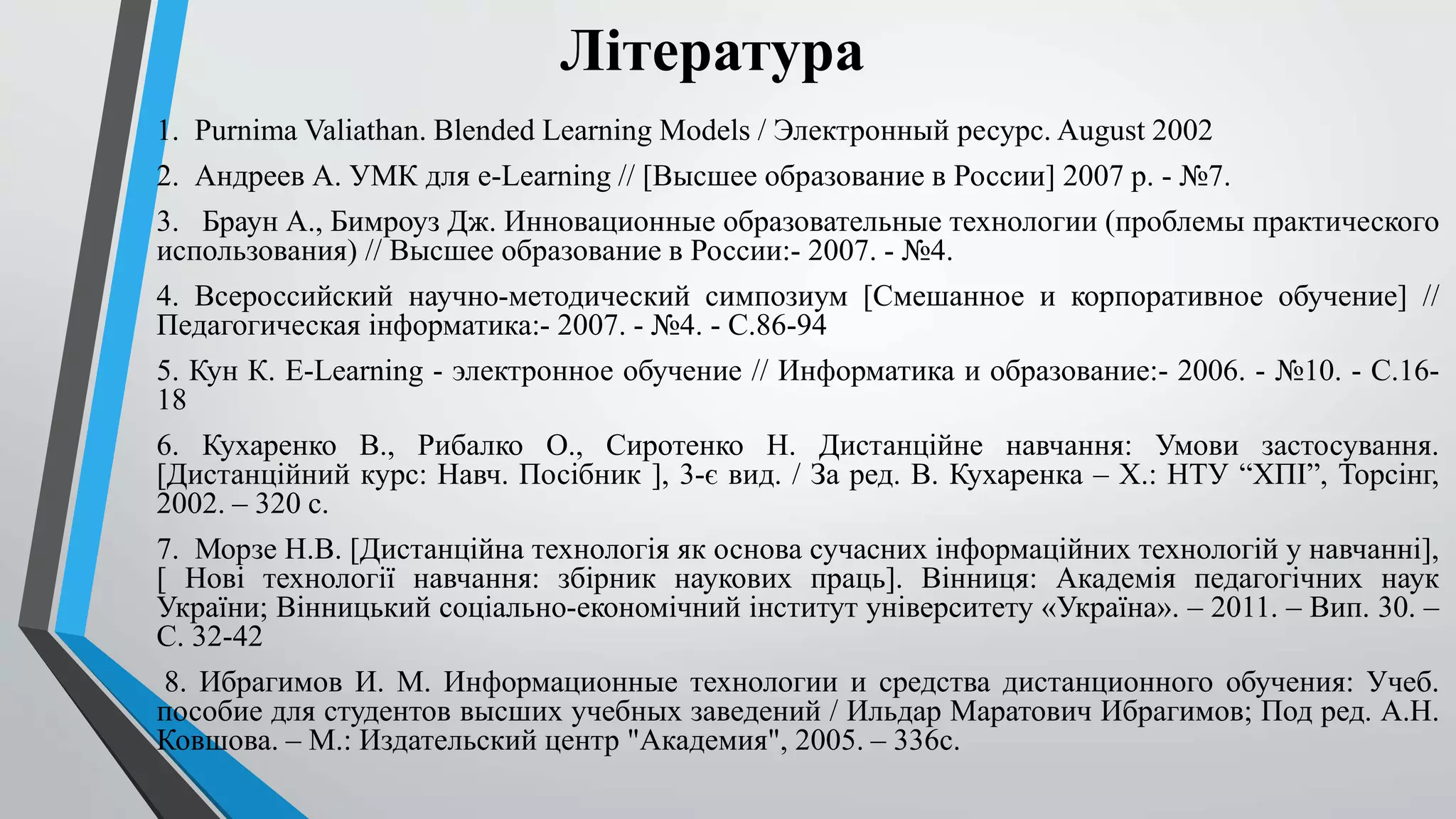 Література 
1. Purnima Valiathan. Blended Learning Models / Электронный ресурс. August 2002 
2. Андреев А. УМК для e-Learning // [Высшее образование в России] 2007 p. - №7. 
3. Браун А., Бимроуз Дж. Инновационные образовательные технологии (проблемы практического 
использования) // Высшее образование в России:- 2007. - №4. 
4. Всероссийский научно-методический симпозиум [Смешанное и корпоративное обучение] // 
Педагогическая інформатика:- 2007. - №4. - С.86-94 
5. Кун К. E-Learning - электронное обучение // Информатика и образование:- 2006. - №10. - С.16- 
18 
6. Кухаренко В., Рибалко О., Сиротенко Н. Дистанційне навчання: Умови застосування. 
[Дистанційний курс: Навч. Посібник ], 3-є вид. / За ред. В. Кухаренка – Х.: НТУ “ХПІ”, Торсінг, 
2002. – 320 с. 
7. Морзе Н.В. [Дистанційна технологія як основа сучасних інформаційних технологій у навчанні], 
[ Нові технології навчання: збірник наукових праць]. Вінниця: Академія педагогічних наук 
України; Вінницький соціально-економічний інститут університету «Україна». – 2011. – Вип. 30. – 
С. 32-42 
8. Ибрагимов И. М. Информационные технологии и средства дистанционного обучения: Учеб. 
пособие для студентов высших учебных заведений / Ильдар Маратович Ибрагимов; Под ред. А.Н. 
Ковшова. – М.: Издательский центр "Академия", 2005. – 336с. 
