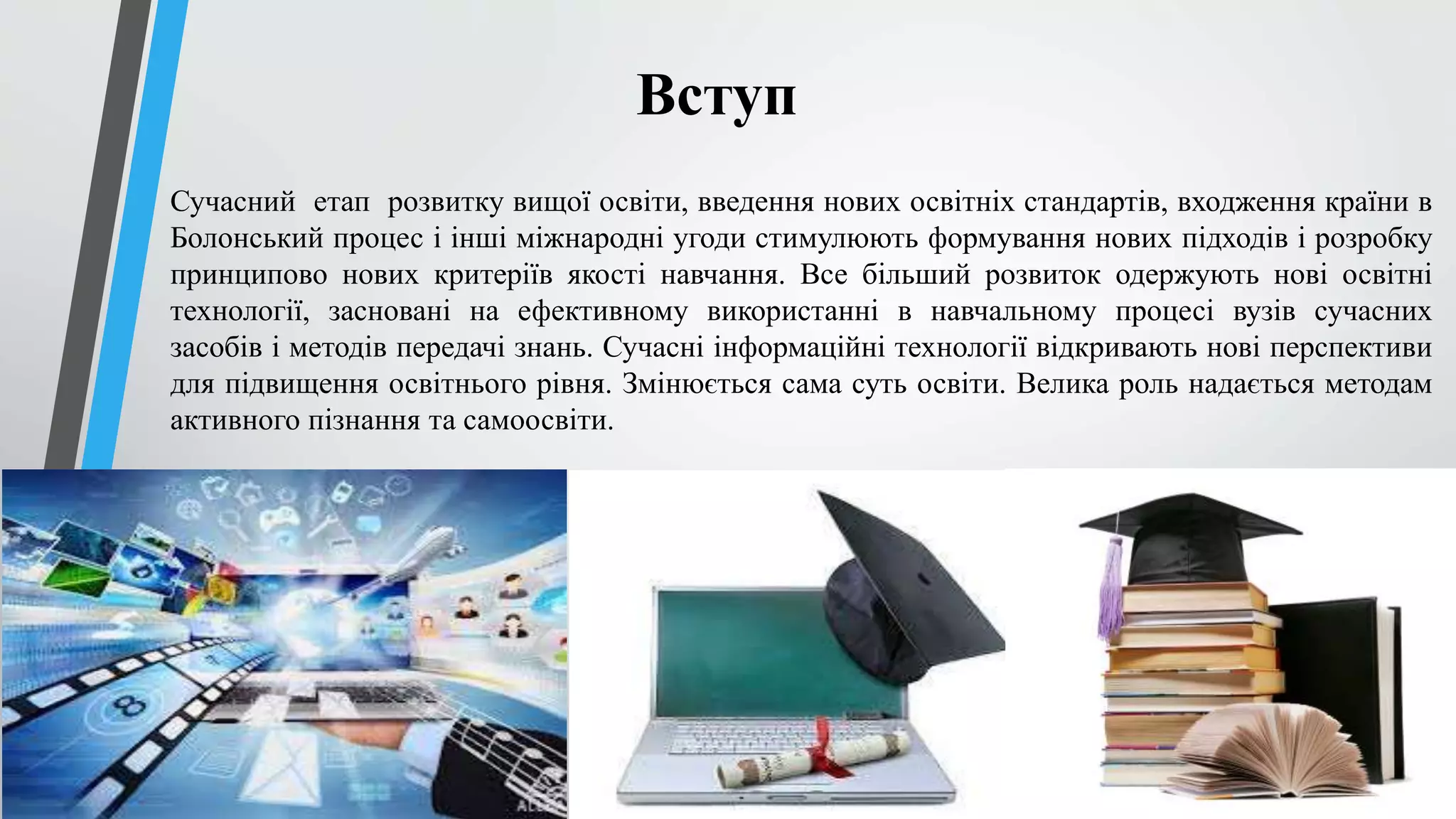 Вступ 
Сучасний етап розвитку вищої освіти, введення нових освітніх стандартів, входження країни в 
Болонський процес і інші міжнародні угоди стимулюють формування нових підходів і розробку 
принципово нових критеріїв якості навчання. Все більший розвиток одержують нові освітні 
технології, засновані на ефективному використанні в навчальному процесі вузів сучасних 
засобів і методів передачі знань. Сучасні інформаційні технології відкривають нові перспективи 
для підвищення освітнього рівня. Змінюється сама суть освіти. Велика роль надається методам 
активного пізнання та самоосвіти. 
 