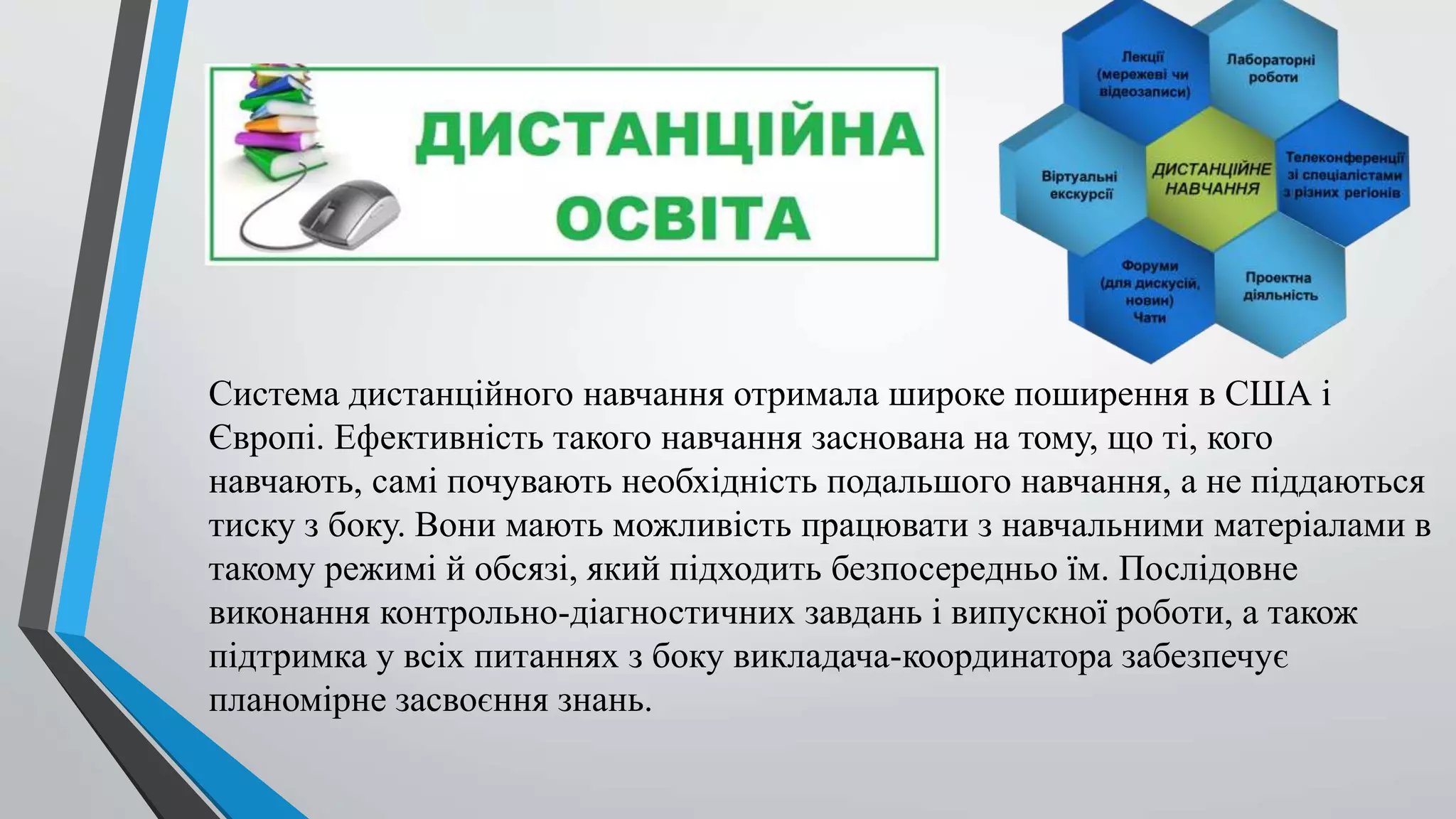 Система дистанційного навчання отримала широке поширення в США і 
Європі. Ефективність такого навчання заснована на тому, що ті, кого 
навчають, самі почувають необхідність подальшого навчання, а не піддаються 
тиску з боку. Вони мають можливість працювати з навчальними матеріалами в 
такому режимі й обсязі, який підходить безпосередньо їм. Послідовне 
виконання контрольно-діагностичних завдань і випускної роботи, а також 
підтримка у всіх питаннях з боку викладача-координатора забезпечує 
планомірне засвоєння знань. 
 