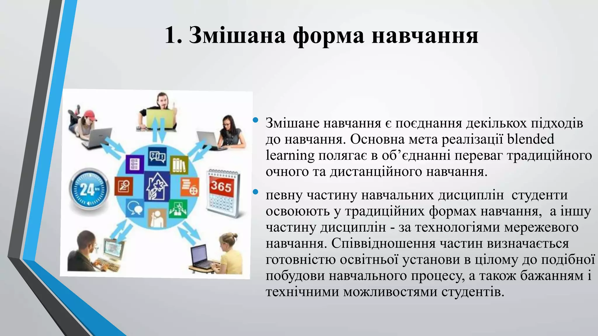 1. Змішана форма навчання 
• Змішане навчання є поєднання декількох підходів 
до навчання. Основна мета реалізації blended 
learning полягає в об’єднанні переваг традиційного 
очного та дистанційного навчання. 
• певну частину навчальних дисциплін студенти 
освоюють у традиційних формах навчання, а іншу 
частину дисциплін - за технологіями мережевого 
навчання. Співвідношення частин визначається 
готовністю освітньої установи в цілому до подібної 
побудови навчального процесу, а також бажанням і 
технічними можливостями студентів. 
 