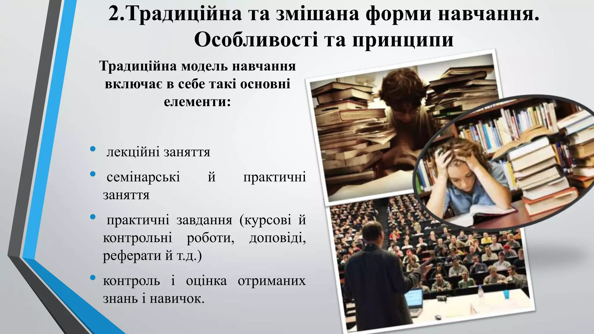2.Традиційна та змішана форми навчання. 
Особливості та принципи 
Традиційна модель навчання 
включає в себе такі основні 
елементи: 
• лекційні заняття 
• семінарські й практичні 
заняття 
• практичні завдання (курсові й 
контрольні роботи, доповіді, 
реферати й т.д.) 
• контроль і оцінка отриманих 
знань і навичок. 
 