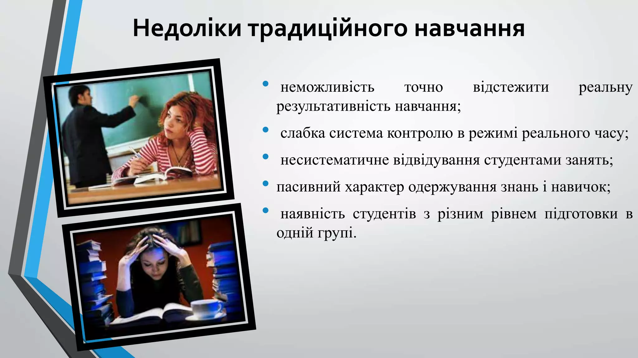 Недоліки традиційного навчання 
• неможливість точно відстежити реальну 
результативність навчання; 
• слабка система контролю в режимі реального часу; 
• несистематичне відвідування студентами занять; 
• пасивний характер одержування знань і навичок; 
• наявність студентів з різним рівнем підготовки в 
одній групі. 
 
