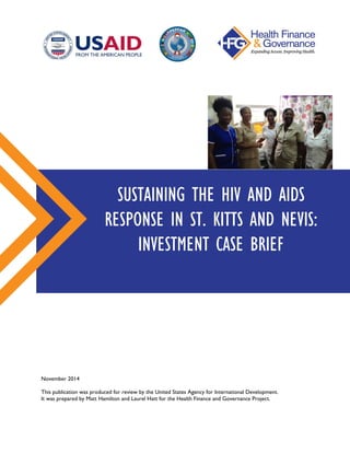 November 2014
This publication was produced for review by the United States Agency for International Development.
It was prepared by Matt Hamilton and Laurel Hatt for the Health Finance and Governance Project.
SUSTAINING THE HIV AND AIDS
RESPONSE IN ST. KITTS AND NEVIS:
INVESTMENT CASE BRIEF
 