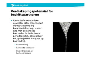 Verdiskapingspotensial for
bedriftspartnerne

 forventede økonomiske
  gevinster etter gjennomført
  industrialisering og
  kommersialisering, vurdert
  opp mot de samlede
  kostnader for hele denne
  perioden (dvs. også utover
  FoU-prosjektets varighet og
  kostnader).
    Ny omsetning
    Reduserte kostnader
    Opprettholdelse av
     konkurranseevne
 