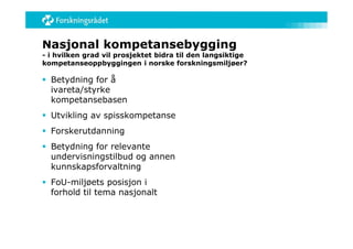 Nasjonal kompetansebygging
- i hvilken grad vil prosjektet bidra til den langsiktige
kompetanseoppbyggingen i norske forskningsmiljøer?

 Betydning for å
  ivareta/styrke
  kompetansebasen
 Utvikling av spisskompetanse
 Forskerutdanning
 Betydning for relevante
  undervisningstilbud og annen
  kunnskapsforvaltning
 FoU-miljøets posisjon i
  forhold til tema nasjonalt
 