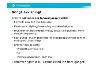 Unngå avvisning!
Krav til søknader om Innovasjonsprosjekt:
 Formelle krav til hvem kan søke
 Elektronisk utfylling/innsending av søknadsskjema
 Bruk mal for prosjektbeskrivelse, besvar alle punkter, merk
  sidetallsbegrensing!
 Eget punkt i malen (bakerst) for tilleggsopplysninger som er
  etterspurt i utlysningen!
 Krav til vedlegg (pdf):
    Prosjektbeskrivelse (mal)
    CV

    Partneropplysninger (egen mal)

 Innleveringsfrist kl. 13:00! (send inn flere ganger!)
 