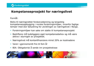 Kompetanseprosjekt for næringslivet

Formål:
Bidra til næringsrettet forskerutdanning og langsiktig
kompetanseoppbygging i norske forskningsmiljøer, innenfor faglige
temaer med stor betydning for utviklingen av næringslivet i Norge.
 Forskningsmiljøer kan søke om støtte til kompetanseprosjekt
 Bedriftene må tydeliggjøre eget kompetansebehov og må være
  aktive i styringen av prosjektet.
 Næringslivet må kontantfinansiere minst 20% av kostnadene
 Varer i gjennomsnitt fire til fem år
 BIA: Obligatorisk å sende inn prosjektskisse
 