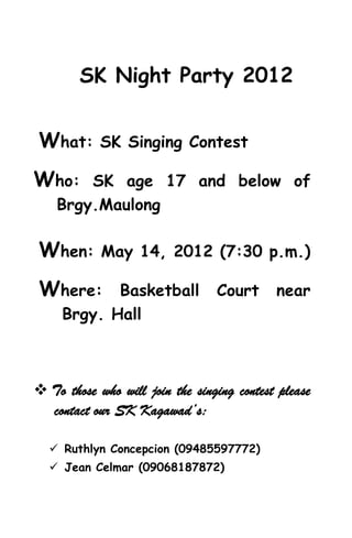 SK Night Party 2012


What:       SK Singing Contest

Who:    SK age 17 and below of
    Brgy.Maulong

When:       May 14, 2012 (7:30 p.m.)

Where:      Basketball           Court      near
     Brgy. Hall



 To those who will join the singing contest please
  contact our SK Kagawad’s:

   Ruthlyn Concepcion (09485597772)
   Jean Celmar (09068187872)
 