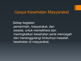 Upaya Kesehatan Masyarakat
Setiap kegiatan
pemerintah, masyarakat, dan
swasta, untuk memelihara dan
meningkatkan kesehatan serta mencegah
dan menanggulangi timbulnya masalah
kesehatan di masyarakat.

 