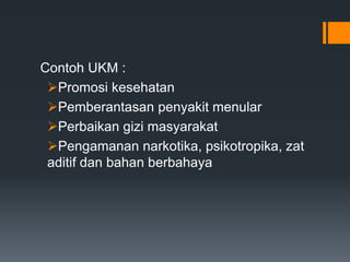 Contoh UKM :
Promosi kesehatan
Pemberantasan penyakit menular
Perbaikan gizi masyarakat
Pengamanan narkotika, psikotropika, zat
aditif dan bahan berbahaya

 