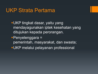 UKP Strata Pertama
UKP tingkat dasar, yaitu yang
mendayagunakan iptek kesehatan yang
ditujukan kepada perorangan.
Penyelenggara =
pemerintah, masyarakat, dan swasta;
UKP melalui pelayanan professional

 