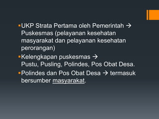UKP Strata Pertama oleh Pemerintah 
Puskesmas (pelayanan kesehatan
masyarakat dan pelayanan kesehatan
perorangan)
Kelengkapan puskesmas 
Pustu, Pusling, Polindes, Pos Obat Desa.
Polindes dan Pos Obat Desa  termasuk
bersumber masyarakat.

 