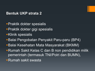 Bentuk UKP strata 2
Praktik dokter spesialis
Praktik dokter gigi spesialis
Klinik spesialis
Balai Pengobatan Penyakit Paru-paru (BP4)
Balai Kesehatan Mata Masyarakat (BKMM)
Rumah Sakit Kelas C dan B non pendidikan milik
pemerintah (termasuk TNI/Polri dan BUMN),
Rumah sakit swasta

 