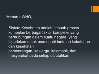 Menurut WHO,
Sistem Kesehatan adalah sebuah proses
kumpulan berbagai faktor kompleks yang
berhubungan dalam suatu negara, yang
diperlukan untuk memenuhi tuntutan kebutuhan
dan kesehatan
perseorangan, keluarga, kelompok, dan
masyarakat pada setiap dibutuhkan.

 