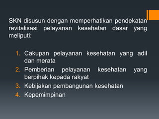SKN disusun dengan memperhatikan pendekatan
revitalisasi pelayanan kesehatan dasar yang
meliputi:

1. Cakupan pelayanan kesehatan yang adil
dan merata
2. Pemberian pelayanan kesehatan yang
berpihak kepada rakyat
3. Kebijakan pembangunan kesehatan
4. Kepemimpinan

 