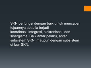 SKN berfungsi dengan baik untuk mencapai
tujuannya apabila terjadi
koordinasi, integrasi, sinkronisasi, dan
sinergisme. Baik antar pelaku, antar
subsistem SKN, maupun dengan subsistem
di luar SKN.

 