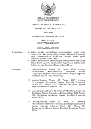 KEPALA DESASEBORO
KABUPATEN KEBUMEN
KEPUTUSAN KEPALA DESASEBORO
NOMOR :041/34 /KEP/ 2017
TENTANG
PENDIRIAN PERPUSTAKAAN DESA
DESA SEBORO
KABUPATEN KEBUMEN
KEPALA DESASEBORO;
Menimbang : a. dalam rangka mendukung, meningkatkan minat baca
masyarakat dan mewujudkan tujuan Nasional Indonesia
yaitu mencerdaskan kehidupan bangsa maka perlu
didirikan Perpustakaan Desa;
b. bahwa berdasarkan pertimbangan sebagaimana dimaksud
dalam huruf a, perlu menetapkan Keputusan Kepala Desa
Seboro tentang Pendirian Perpustakaan Desa
Mengingat : 1. Undang-Undang Nomor 13 Tahun 1950 tentang
Pembentukan Daerah-daerah Kabupaten dalam
Lingkungan Propinsi Jawa Tengah (Berita Negara Republik
Indonesia Tahun 1950 Nomor 42);
2. Undang-Undang Nomor 43 Tahun 2007 tentang
Perpustakaan (Lembaran Negara Republik Indonesia
Tahun 2007 Nomor 129, Tambahan Lembaran Negara
Republik Indonesia Nomor 4774);
3. Undang-Undang Nomor 43 Tahun 2009 tentang Kearsipan
(Lembaran Negara Republik Indonesia Tahun 2009 Nomor
152, Tambahan Lembaran Negara Republik Indonesia
Nomor 5071);
4. Undang-Undang Nomor 12 Tahun 2011 tentang
Pembentukan Peraturan Perundang-undangan (Lembaran
Negara Republik Indonesia Tahun 2011 Nomor 82,
Tambahan Lembaran Negara Republik Indonesia Nomor
5234);
 