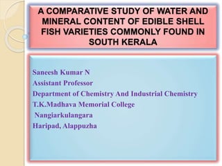 A COMPARATIVE STUDY OF WATER AND
MINERAL CONTENT OF EDIBLE SHELL
FISH VARIETIES COMMONLY FOUND IN
SOUTH KERALA
Saneesh Kumar N
Assistant Professor
Department of Chemistry And Industrial Chemistry
T.K.Madhava Memorial College
Nangiarkulangara
Haripad, Alappuzha
 