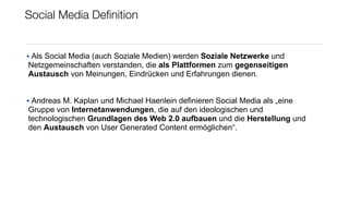 Social Media Deﬁnition


• Als Social Media (auch Soziale Medien) werden Soziale Netzwerke und
Netzgemeinschaften verstanden, die als Plattformen zum gegenseitigen
Austausch von Meinungen, Eindrücken und Erfahrungen dienen.


• Andreas M. Kaplan und Michael Haenlein definieren Social Media als „eine
Gruppe von Internetanwendungen, die auf den ideologischen und
technologischen Grundlagen des Web 2.0 aufbauen und die Herstellung und
den Austausch von User Generated Content ermöglichen“.
 
