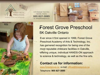 Forest Grove Preschool
SK Oakville Ontario
Ever since it first opened in 1999, Forest Grove
Preschool Academy of Arts & Technology, Inc.
has garnered recognition for being one of the
most reputable childcare facilities in Oakville,
offering unique, individual HANDS-ON approach
to science & technology, as well as the fine arts.

Contact us for information:
www.forestgrove.ca e-mail: office@forestgrove.ca
Telephone: 905 827-3085
 