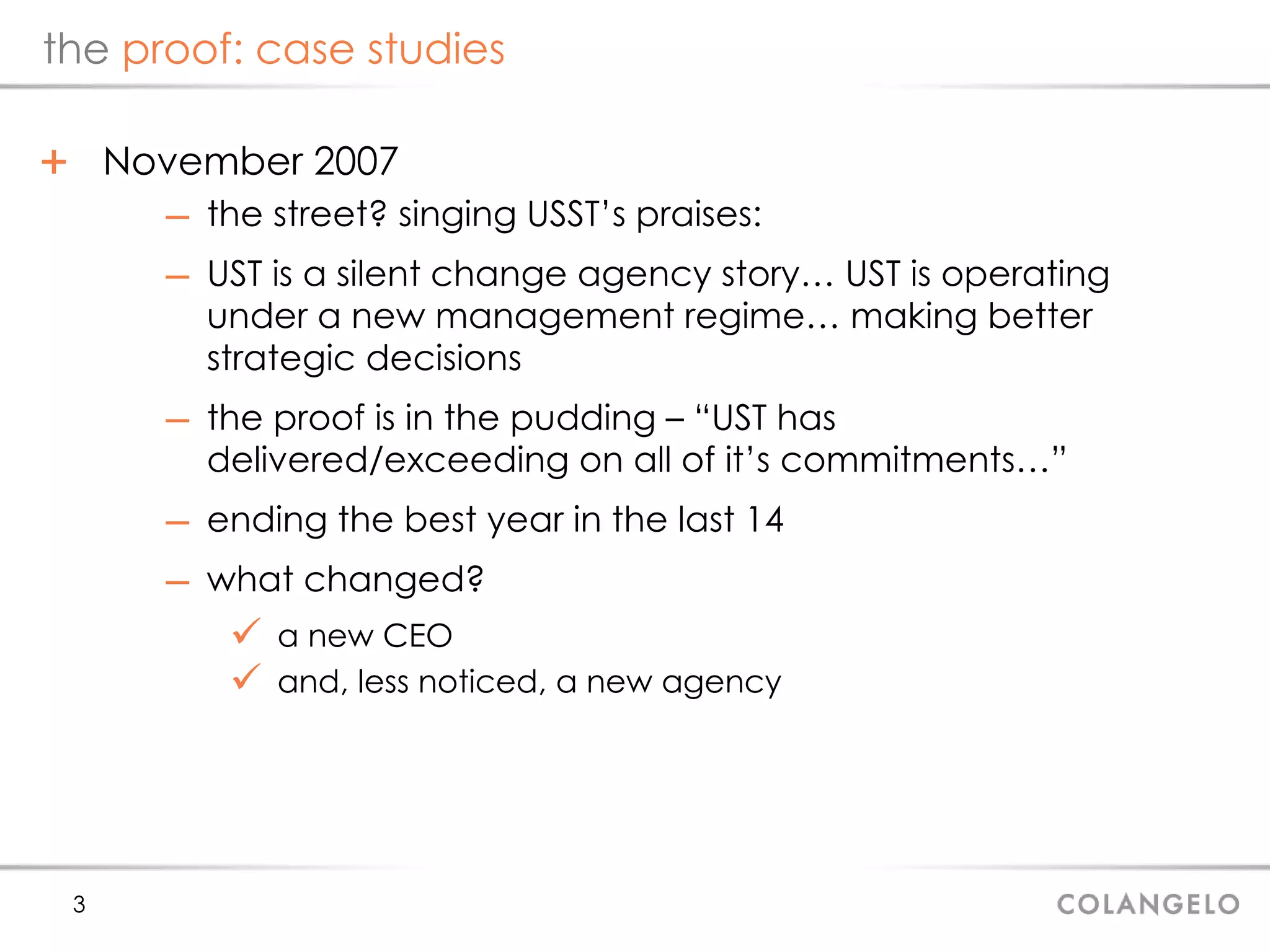 the  proof: case studies November 2007 the street? singing USST’s praises: UST is a silent change agency story… UST is operating under a new management regime… making better strategic decisions the proof is in the pudding – “UST has delivered/exceeding on all of it’s commitments…” ending the best year in the last 14 what changed? a new CEO and, less noticed, a new agency 