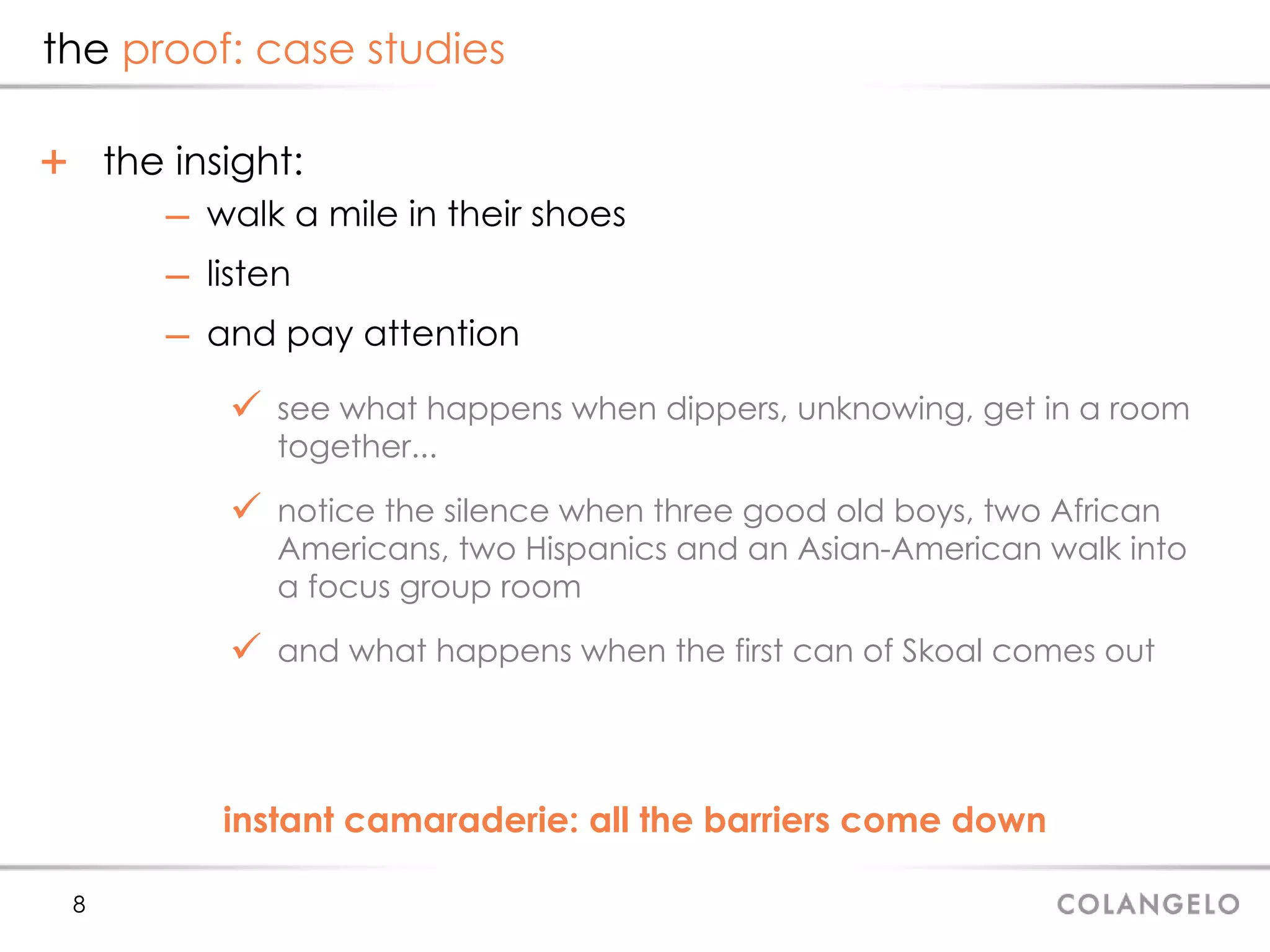 the  proof: case studies the insight: walk a mile in their shoes listen  and pay attention see what happens when dippers, unknowing, get in a room together... notice the silence when three good old boys, two African Americans, two Hispanics and an Asian-American walk into a focus group room and what happens when the first can of Skoal comes out instant camaraderie: all the barriers come down 