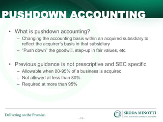 - 11 -
• What is pushdown accounting?
– Changing the accounting basis within an acquired subsidiary to
reflect the acquirer’s basis in that subsidiary
– “Push down” the goodwill, step-up in fair values, etc.
• Previous guidance is not prescriptive and SEC specific
– Allowable when 80-95% of a business is acquired
– Not allowed at less than 80%
– Required at more than 95%
PUSHDOWN ACCOUNTING
 