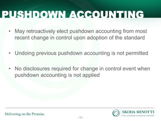 - 13 -
• May retroactively elect pushdown accounting from most
recent change in control upon adoption of the standard
• Undoing previous pushdown accounting is not permitted
• No disclosures required for change in control event when
pushdown accounting is not applied
PUSHDOWN ACCOUNTING
 