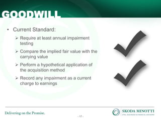- 17 -
• Current Standard:
 Require at least annual impairment
testing
 Compare the implied fair value with the
carrying value
 Perform a hypothetical application of
the acquisition method
 Record any impairment as a current
charge to earnings
GOODWILL
 