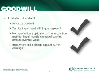 - 18 -
• Updated Standard:
 Amortize goodwill
 Test for impairment with triggering event
 No hypothetical application of the acquisition
method; impairment is excess of carrying
amount over fair value
 Impairment still a charge against current
earnings
GOODWILL
 
