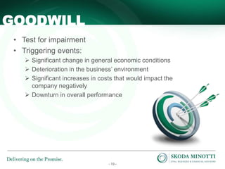 - 19 -
• Test for impairment
• Triggering events:
 Significant change in general economic conditions
 Deterioration in the business’ environment
 Significant increases in costs that would impact the
company negatively
 Downturn in overall performance
GOODWILL
 